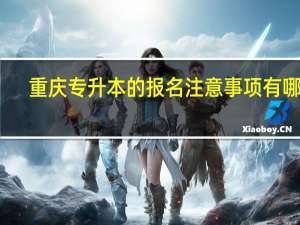 重庆专升本的报名注意事项有哪些