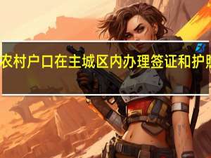 重庆农村户口在主城区内办理签证和护照的可能性