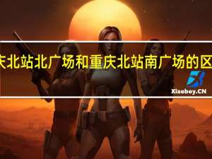重庆北站北广场和重庆北站南广场的区别是啥子