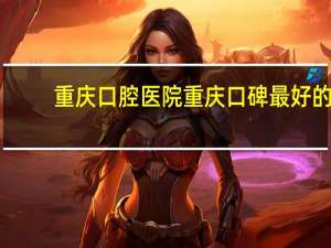 重庆口腔医院 重庆口碑最好的口腔医院