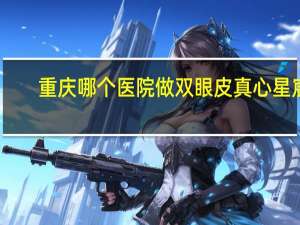 重庆哪个医院做双眼皮真心星宸(重庆星宸外切眼袋哪个医生好)