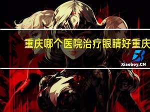 重庆哪个医院治疗眼睛好 重庆哪个眼科医院最好