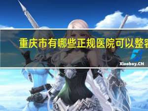 重庆市有哪些正规医院可以整容？重庆有名的整形医院