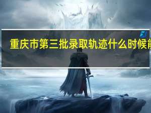 重庆市第三批录取轨迹什么时候能看，家里人一直在吵着要看，烦死了