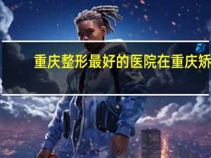 重庆整形最好的医院 在重庆矫正牙齿哪里好