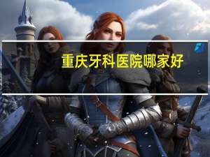 重庆牙科医院哪家好(重庆口腔医院哪个医院最好)