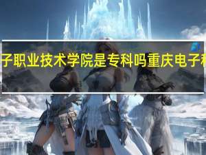 重庆电子职业技术学院是专科吗 重庆电子科技职业大学