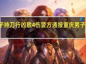 重庆男子持刀行凶致4伤警方通报 重庆男子持刀行凶起因