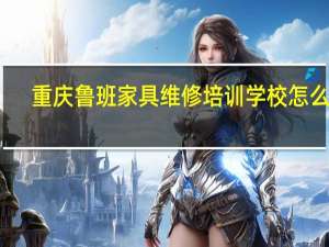 重庆鲁班家具维修培训学校怎么样