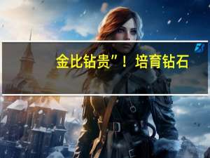 金比钻贵”！培育钻石，跌至天然钻石1/20：市场重塑待何时？