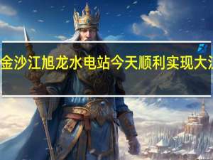 金沙江旭龙水电站今天顺利实现大江截流