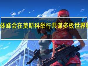 金砖国家媒体峰会在莫斯科举行 共谋多极世界稳定与合作新篇章