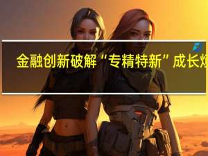 金融创新破解“专精特新”成长烦恼