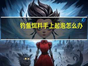 钓鱼饵料手上起泡怎么办（手上起泡怎么办）
