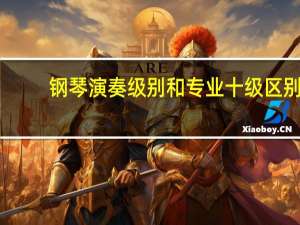钢琴演奏级别和专业十级区别，钢琴十级和演奏级区别