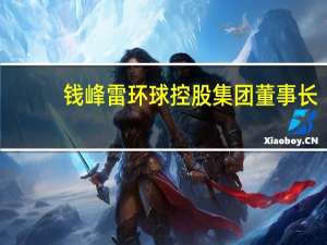 钱峰雷环球控股集团董事长（钱峰雷-环球国际香港控股集团有限公司董事长介绍）