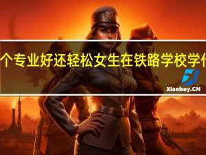铁路哪个专业好还轻松 女生在铁路学校学什么专业最好