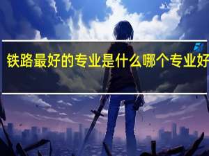 铁路最好的专业是什么 哪个专业好就业