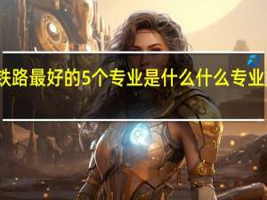 铁路最好的5个专业是什么 什么专业好就业