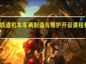 铁道机车车辆制造与维护开设课程有哪些