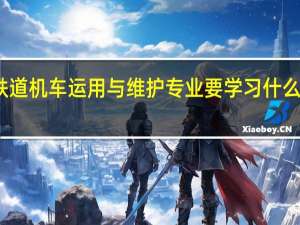 铁道机车运用与维护专业要学习什么内容呢