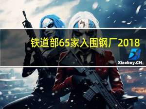 铁道部65家入围钢厂2018（铁道部65家入围钢厂）