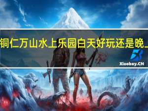 铜仁万山水上乐园白天好玩还是晚上好玩