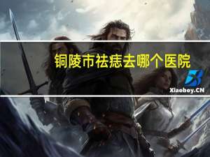 铜陵市祛痣去哪个医院(铜陵哪个眼科医院近视手术好)