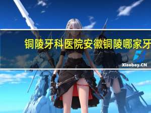 铜陵牙科医院 安徽铜陵哪家牙科诊所看牙比较好安徽铜陵哪