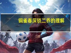 铜雀春深锁二乔的理解（铜雀春深锁二乔的典故是什么）
