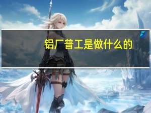 铝厂普工是做什么的（普工是做什么的）
