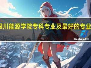 银川能源学院专科专业及最好的专业有哪些