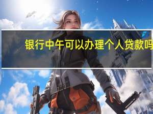 银行中午可以办理个人贷款吗（银行中午可以办理业务）