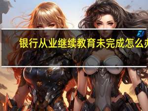 银行从业继续教育未完成怎么办