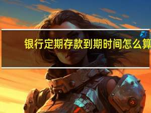 银行定期存款到期时间怎么算（定期存款哪天算到期呢）