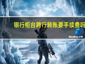 银行柜台跨行转账要手续费吗