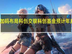银行系加码布局科创 交银科创基金预计年底规模达十亿