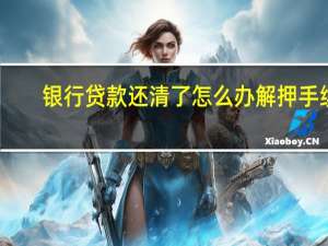 银行贷款还清了怎么办解押手续（银行贷款还完了还要办哪些手续）