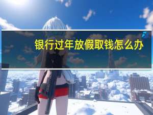 银行过年放假取钱怎么办（银行过年放假几天呢?）