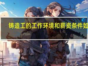 铸造工的工作环境和薪资条件如何