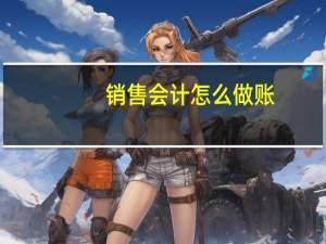 销售会计怎么做账，要那些账做