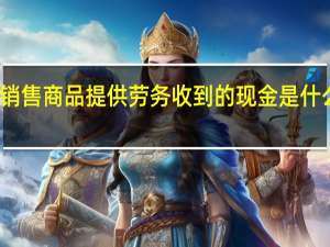 销售商品提供劳务收到的现金是什么意思（销售商品提供劳务收到的现金怎么算）