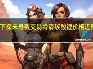 锂价接连下探未导致交易冷清 碳酸锂价格近期有望企稳反弹
