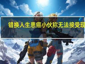 错换人生患癌小伙称无法接受现实（错换人生患癌小伙不接受医院道歉）