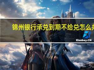 锦州银行承兑到期不给兑怎么办（锦州银行承兑到期不给兑）