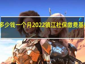 镇江社保多少钱一个月　2022镇江社保缴费基数及比例一览表