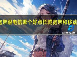 长城宽带跟电信哪个好点 长城宽带和移动宽带哪个好