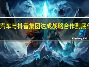 长城汽车与抖音集团达成战略合作 到底什么情况嘞