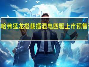 长城汽车哈弗猛龙搭载插混电四驱上市 预售订单突破3万辆