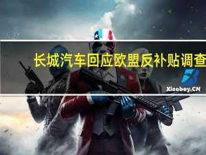 长城汽车回应欧盟反补贴调查：企业需公平贸易环境不会放慢出海